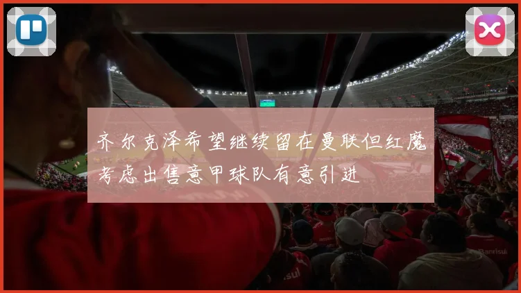 齐尔克泽希望继续留在曼联但红魔考虑出售意甲球队有意引进