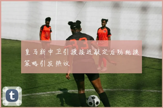 皇马新中卫引援接近敲定后防轮换策略引发热议