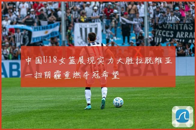 中国U18女篮展现实力大胜拉脱维亚一扫阴霾重燃夺冠希望