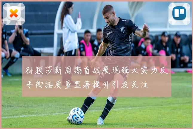 孙颖莎新周期首战展现强大实力反手衔接质量显著提升引发关注