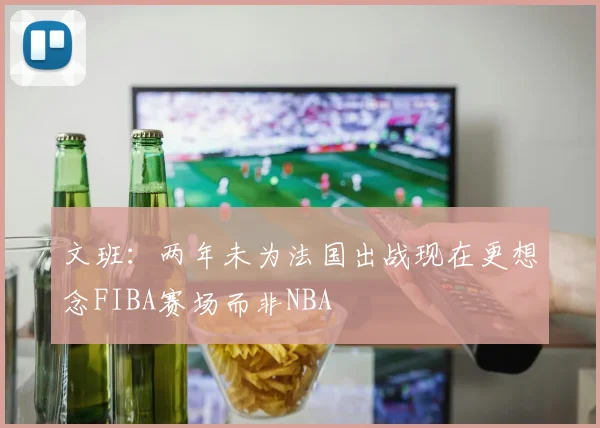 文班:两年未为法国出战现在更想念FIBA赛场而非NBA