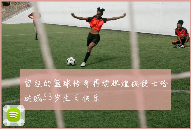 曾经的篮球传奇再续辉煌祝便士哈达威53岁生日快乐