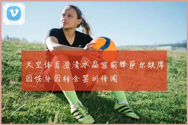 天空体育澄清水晶宫前锋萨尔缺席因伤非因转会罢训传闻