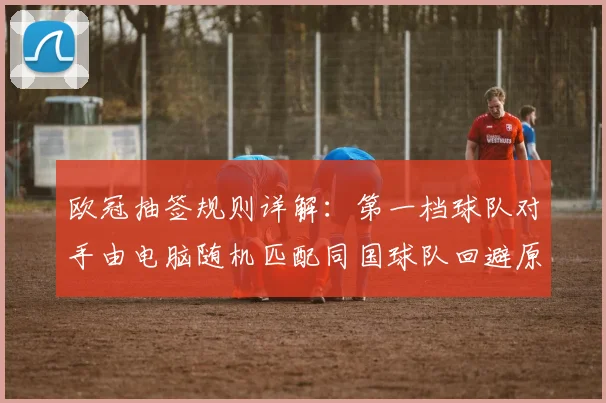 欧冠抽签规则详解：第一档球队对手由电脑随机匹配同国球队回避原则